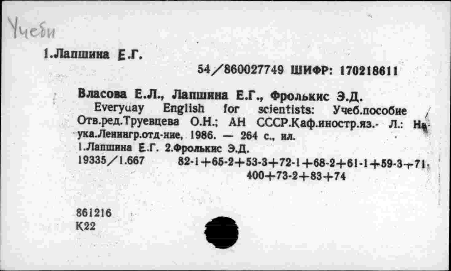 ﻿1.Лапшина Е.Г.
54/860027749 ШИФР: 170218611
Власова Е.Л., Лапшина Е.Г., Фролькис Э.Д.
Everyuay English for scientists: Учеб.пособие / Отв.ред.Труевцева О.Н.; АН СССР.Каф.иностр.яз.- Л.: Н* ука.Ленингр.отд-ние, 1986. — 264 с„ ил.
1.Лапшина Е..Г. 2.Фролькис Э.Д.
19335/1.667	82-1 +65-2+53-3+72-1 +68-2+61-1 +59-3-г71 ■
400+73-2+83+74
861216
К22